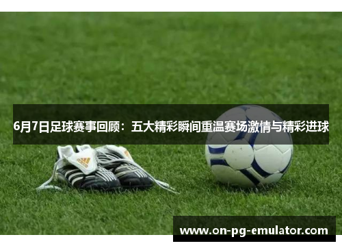 6月7日足球赛事回顾：五大精彩瞬间重温赛场激情与精彩进球