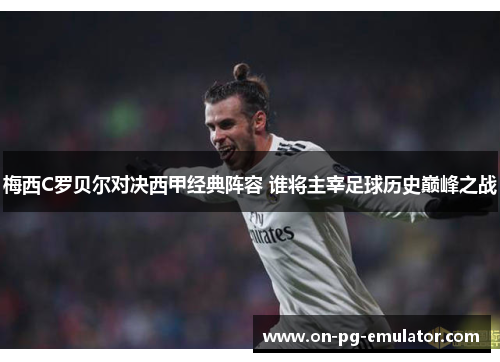 梅西C罗贝尔对决西甲经典阵容 谁将主宰足球历史巅峰之战