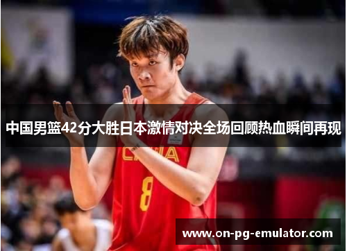 中国男篮42分大胜日本激情对决全场回顾热血瞬间再现