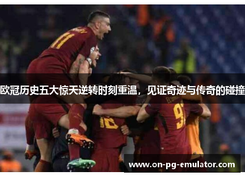 欧冠历史五大惊天逆转时刻重温，见证奇迹与传奇的碰撞