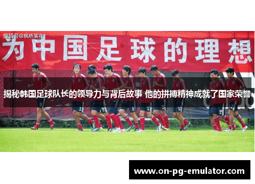 揭秘韩国足球队长的领导力与背后故事 他的拼搏精神成就了国家荣誉