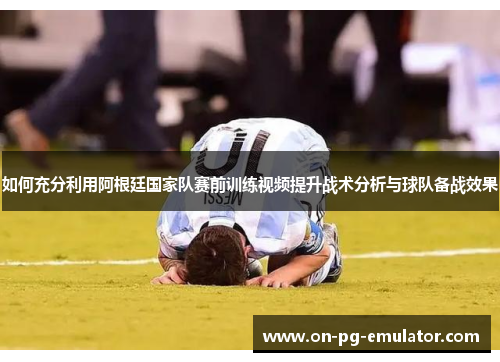 如何充分利用阿根廷国家队赛前训练视频提升战术分析与球队备战效果