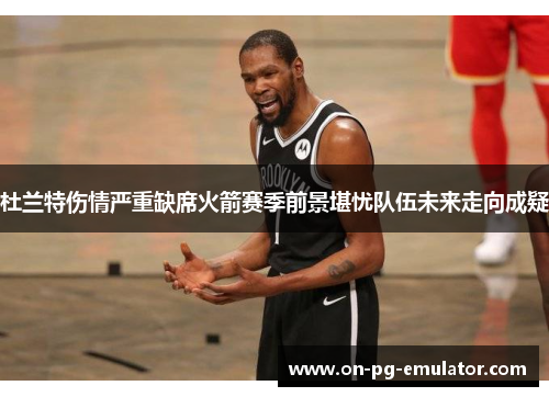 杜兰特伤情严重缺席火箭赛季前景堪忧队伍未来走向成疑