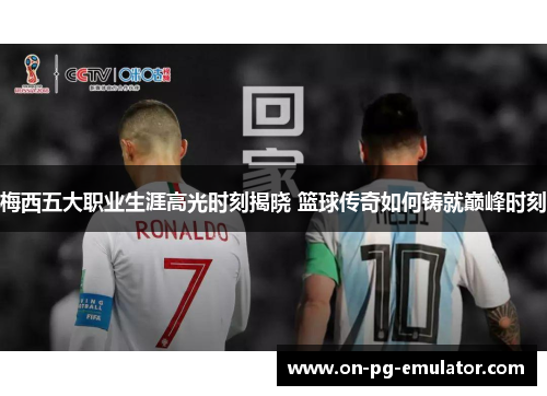 梅西五大职业生涯高光时刻揭晓 篮球传奇如何铸就巅峰时刻