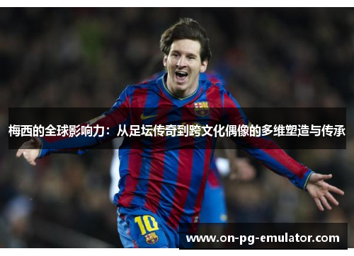 梅西的全球影响力：从足坛传奇到跨文化偶像的多维塑造与传承