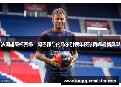 法国超级杯赛场：姆巴佩与内马尔引领年轻球员崛起新风潮