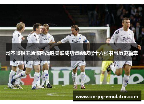 哥本哈根主场惊险战胜曼联成功晋级欧冠十六强书写历史篇章