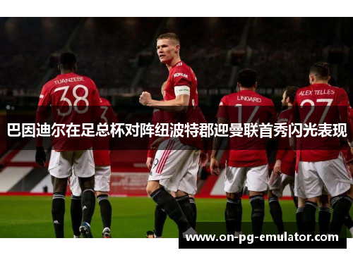 巴因迪尔在足总杯对阵纽波特郡迎曼联首秀闪光表现