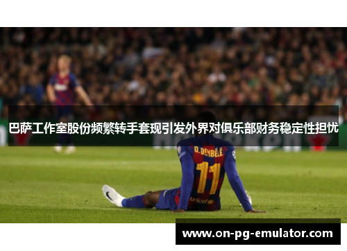 巴萨工作室股份频繁转手套现引发外界对俱乐部财务稳定性担忧