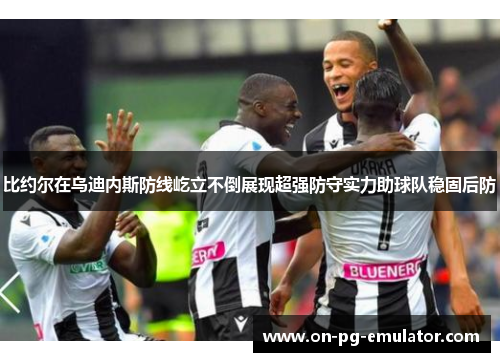 比约尔在乌迪内斯防线屹立不倒展现超强防守实力助球队稳固后防