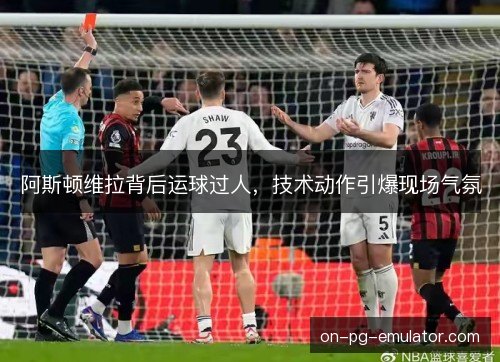 阿斯顿维拉背后运球过人，技术动作引爆现场气氛